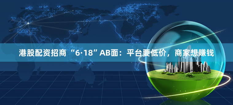 港股配资招商 “6·18”AB面：平台要低价，商家想赚钱
