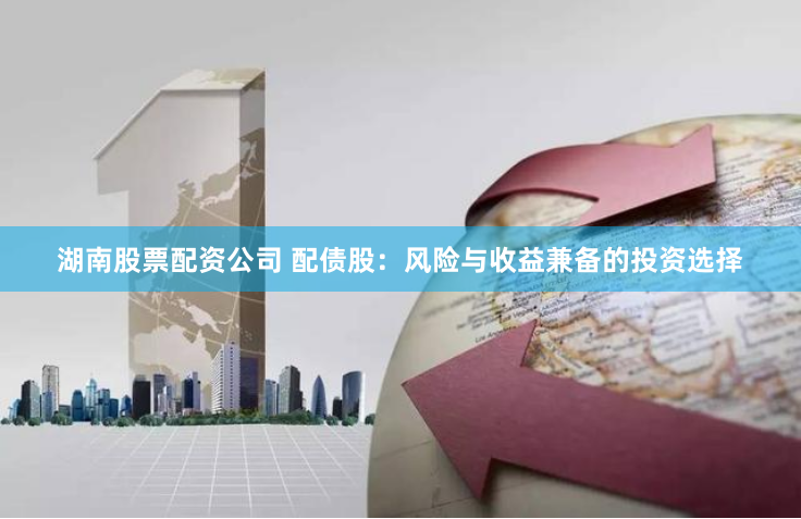 湖南股票配资公司 配债股：风险与收益兼备的投资选择