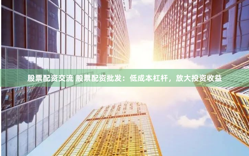 股票配资交流 股票配资批发：低成本杠杆，放大投资收益
