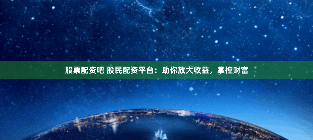股票配资吧 股民配资平台：助你放大收益，掌控财富